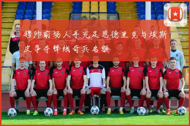 穆帅前场人手充足恩德里克与埃斯皮争夺锋线奇兵名额
