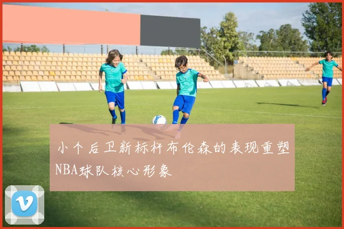 小个后卫新标杆布伦森的表现重塑NBA球队核心形象